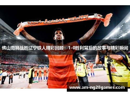 佛山南狮战胜辽宁铁人精彩回顾：1-0胜利背后的故事与精彩瞬间