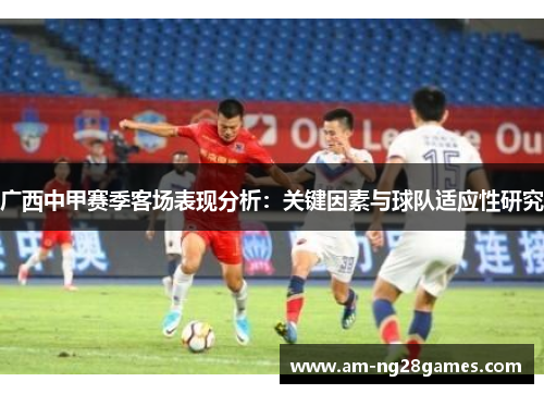 广西中甲赛季客场表现分析:关键因素与球队适应性研究 广西中甲赛季客场表现分析:关键因素与球队适应性研究