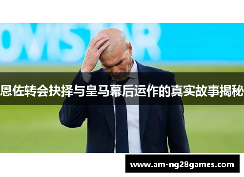 恩佐转会抉择与皇马幕后运作的真实故事揭秘