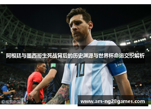 阿根廷与墨西哥生死战背后的历史渊源与世界杯命运交织解析 阿根廷与墨西哥生死战背后的历史渊源与世界杯命运交织解析