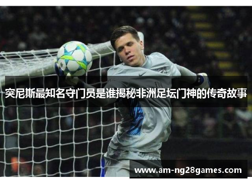 突尼斯最知名守门员是谁揭秘非洲足坛门神的传奇故事