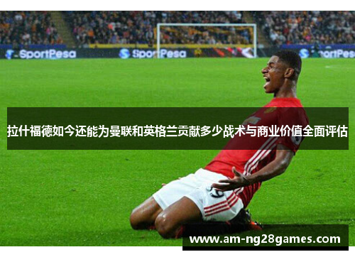 拉什福德如今还能为曼联和英格兰贡献多少战术与商业价值全面评估