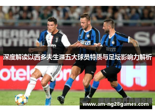 深度解读以西多夫生涯五大球员特质与足坛影响力解析 深度解读以西多夫生涯五大球员特质与足坛影响力解析