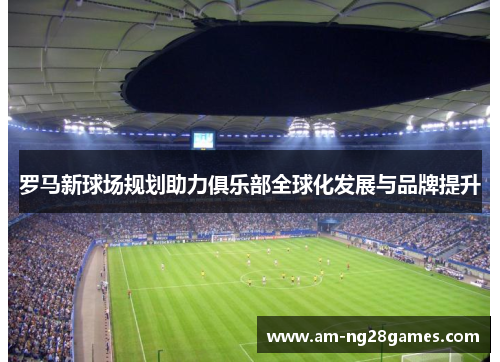 罗马新球场规划助力俱乐部全球化发展与品牌提升