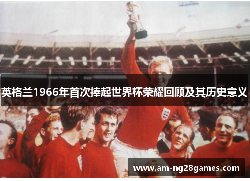 英格兰1966年首次捧起世界杯荣耀回顾及其历史意义