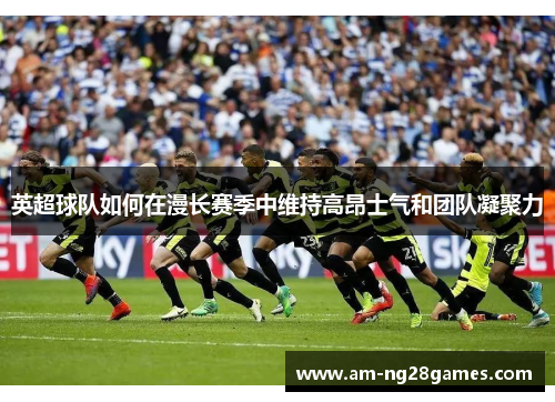 英超球队如何在漫长赛季中维持高昂士气和团队凝聚力