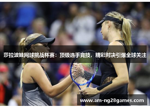 莎拉波娃网球挑战杯赛：顶级选手竞技，精彩对决引爆全球关注