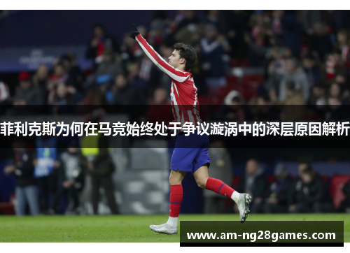 菲利克斯为何在马竞始终处于争议漩涡中的深层原因解析 菲利克斯为何在马竞始终处于争议漩涡中的深层原因解析
