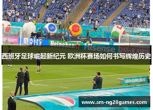 西班牙足球崛起新纪元 欧洲杯赛场如何书写辉煌历史