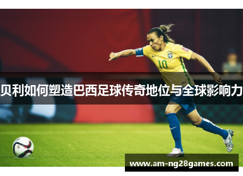 贝利如何塑造巴西足球传奇地位与全球影响力