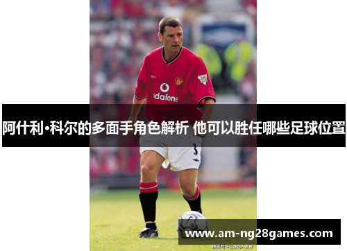阿什利·科尔的多面手角色解析 他可以胜任哪些足球位置