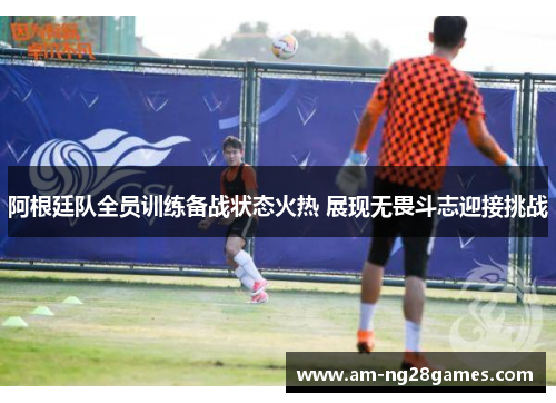阿根廷队全员训练备战状态火热 展现无畏斗志迎接挑战
