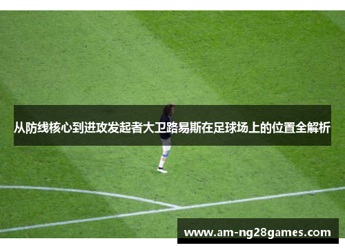 从防线核心到进攻发起者大卫路易斯在足球场上的位置全解析