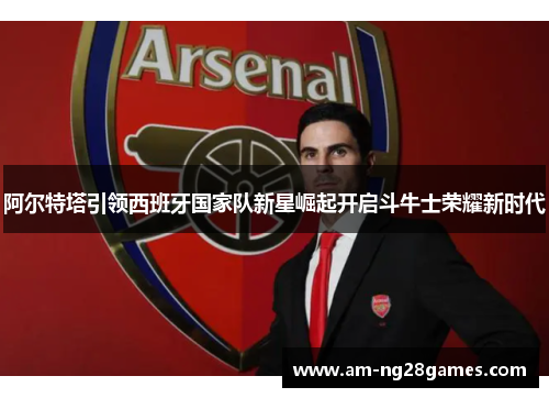 阿尔特塔引领西班牙国家队新星崛起开启斗牛士荣耀新时代