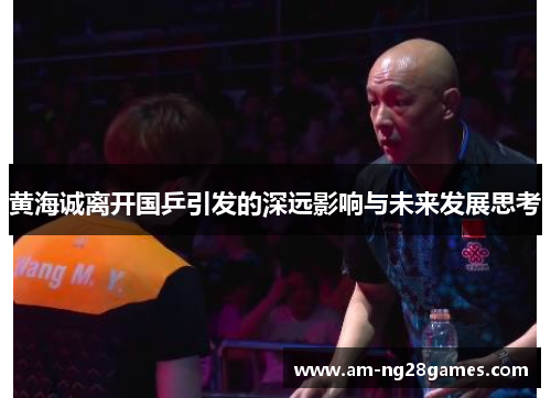 黄海诚离开国乒引发的深远影响与未来发展思考 黄海诚离开国乒引发的深远影响与未来发展思考