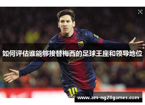 如何评估谁能够接替梅西的足球王座和领导地位 如何评估谁能够接替梅西的足球王座和领导地位