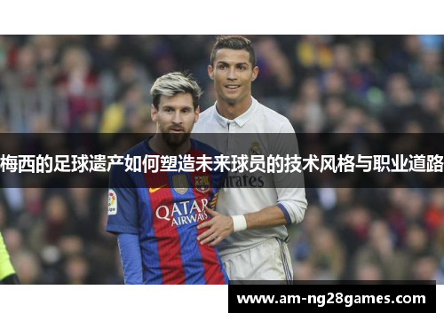梅西的足球遗产如何塑造未来球员的技术风格与职业道路 梅西的足球遗产如何塑造未来球员的技术风格与职业道路