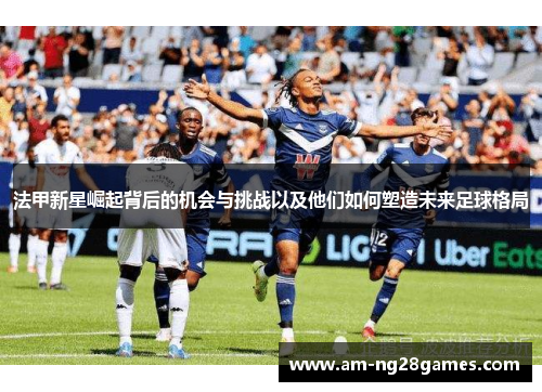 法甲新星崛起背后的机会与挑战以及他们如何塑造未来足球格局 法甲新星崛起背后的机会与挑战以及他们如何塑造未来足球格局