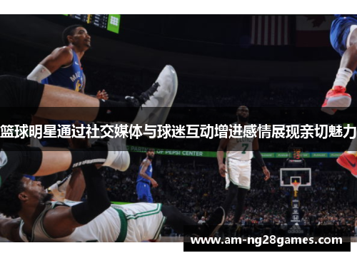 篮球明星通过社交媒体与球迷互动增进感情展现亲切魅力 篮球明星通过社交媒体与球迷互动增进感情展现亲切魅力