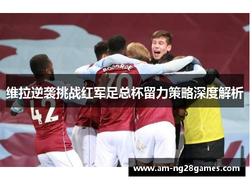 维拉逆袭挑战红军足总杯留力策略深度解析