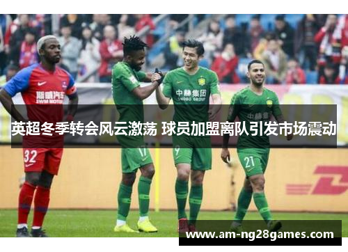 英超冬季转会风云激荡 球员加盟离队引发市场震动 英超冬季转会风云激荡 球员加盟离队引发市场震动