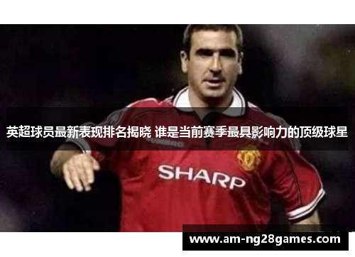 英超球员最新表现排名揭晓 谁是当前赛季最具影响力的顶级球星 英超球员最新表现排名揭晓 谁是当前赛季最具影响力的顶级球星