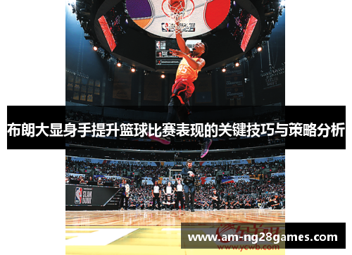 布朗大显身手提升篮球比赛表现的关键技巧与策略分析