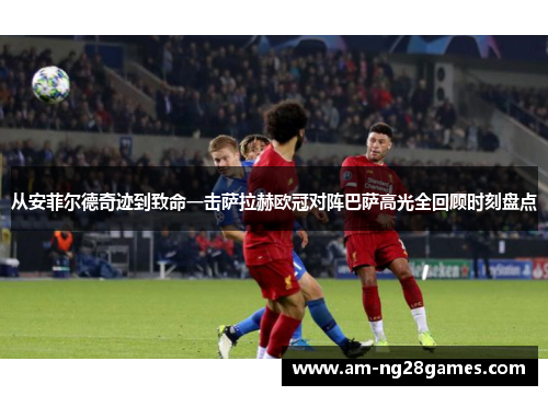 从安菲尔德奇迹到致命一击萨拉赫欧冠对阵巴萨高光全回顾时刻盘点 从安菲尔德奇迹到致命一击萨拉赫欧冠对阵巴萨高光全回顾时刻盘点