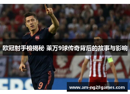 欧冠射手榜揭秘 莱万9球传奇背后的故事与影响