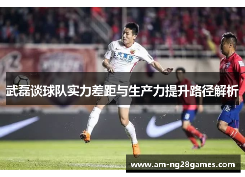 武磊谈球队实力差距与生产力提升路径解析