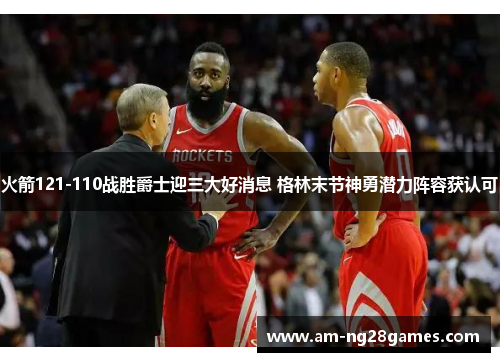 火箭121-110战胜爵士迎三大好消息 格林末节神勇潜力阵容获认可