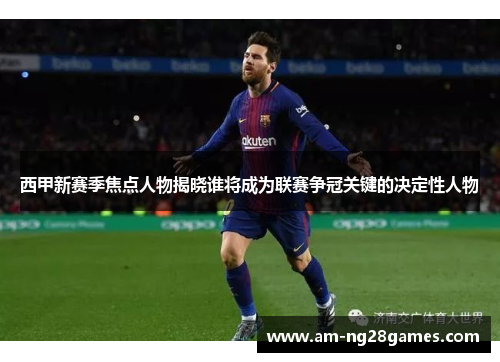 西甲新赛季焦点人物揭晓谁将成为联赛争冠关键的决定性人物