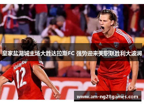 皇家盐湖城主场大胜达拉斯FC 强势迎来美职联胜利大波澜 皇家盐湖城主场大胜达拉斯FC 强势迎来美职联胜利大波澜