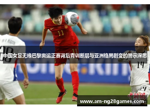中国女足无缘巴黎奥运正赛背后青训断层与亚洲格局剧变的警示深思